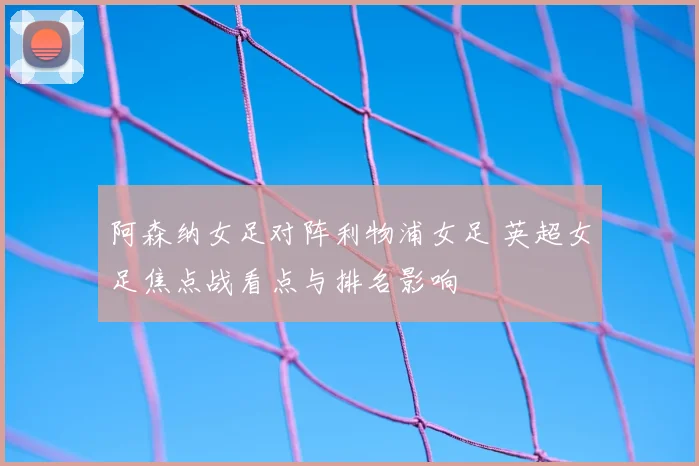 阿森纳女足对阵利物浦女足 英超女足焦点战看点与排名影响