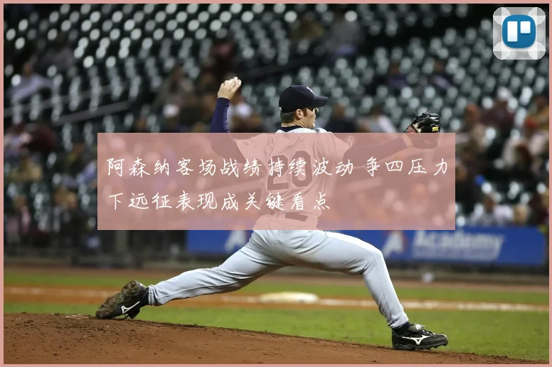 阿森纳客场战绩持续波动 争四压力下远征表现成关键看点