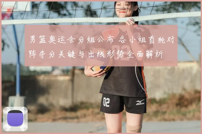 男篮奥运会分组公布 各小组首轮对阵夺分关键与出线形势全面解析