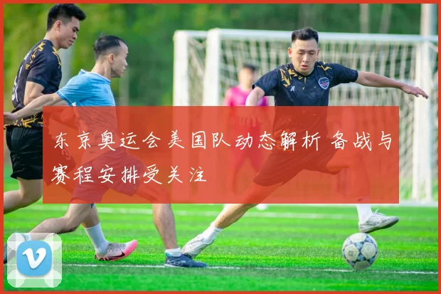 东京奥运会美国队动态解析 备战与赛程安排受关注