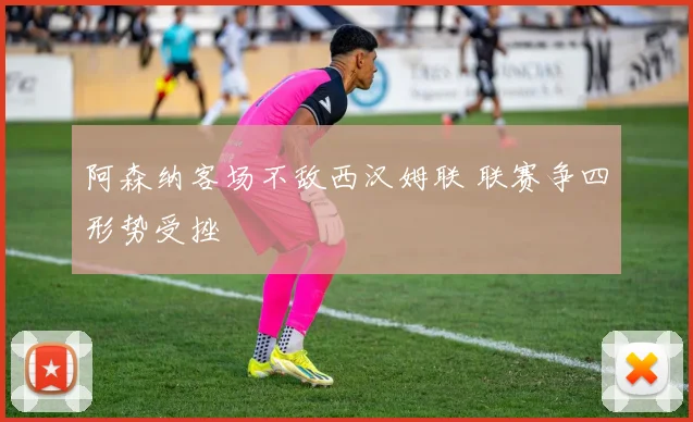 阿森纳客场不敌西汉姆联 联赛争四形势受挫