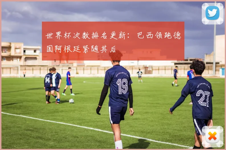 世界杯次数排名更新:巴西领跑德国阿根廷紧随其后