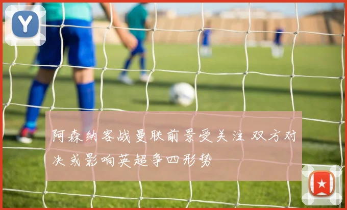 阿森纳客战曼联前景受关注 双方对决或影响英超争四形势