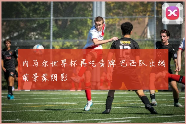 内马尔世界杯再吃黄牌 巴西队出线前景蒙阴影