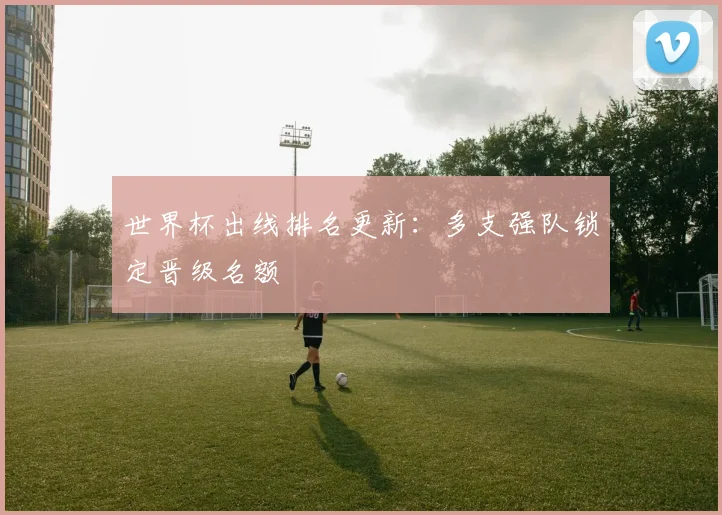 世界杯出线排名更新：多支强队锁定晋级名额