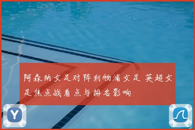 阿森纳女足对阵利物浦女足 英超女足焦点战看点与排名影响