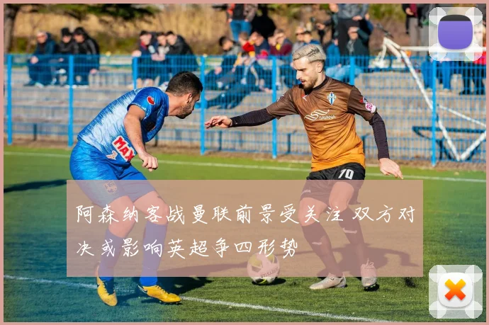 阿森纳客战曼联前景受关注 双方对决或影响英超争四形势