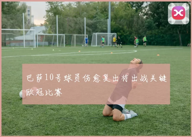 巴萨10号球员伤愈复出将出战关键欧冠比赛