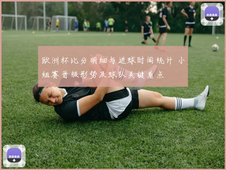 欧洲杯比分明细与进球时间统计 小组赛晋级形势及球队关键看点