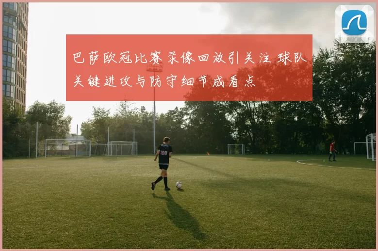 巴萨欧冠比赛录像回放引关注 球队关键进攻与防守细节成看点