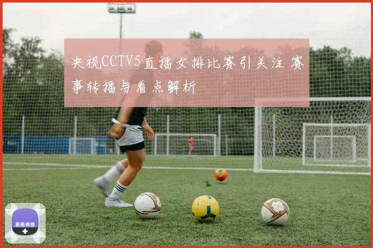 央视CCTV5直播女排比赛引关注 赛事转播与看点解析