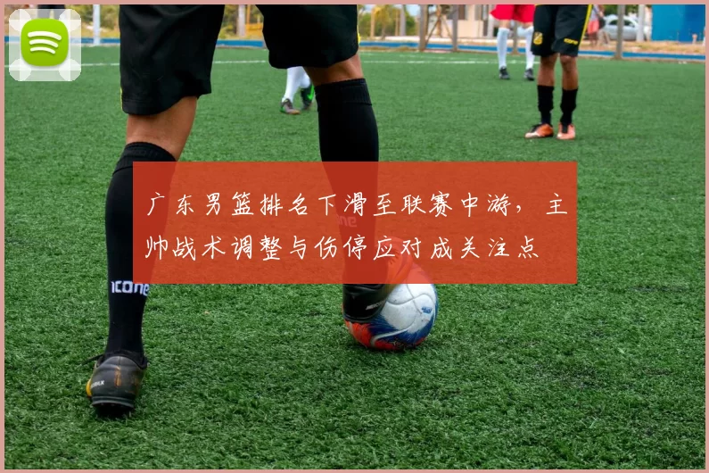 广东男篮排名下滑至联赛中游，主帅战术调整与伤停应对成关注点