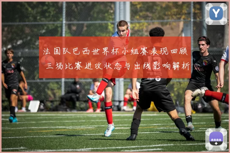 法国队巴西世界杯小组赛表现回顾 三场比赛进攻状态与出线影响解析