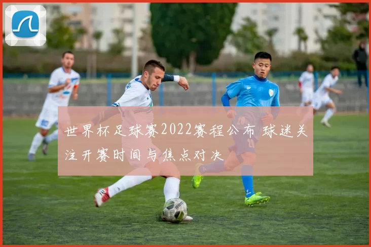 世界杯足球赛2022赛程公布 球迷关注开赛时间与焦点对决