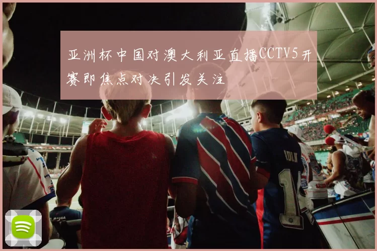 亚洲杯中国对澳大利亚直播CCTV5开赛即焦点对决引发关注