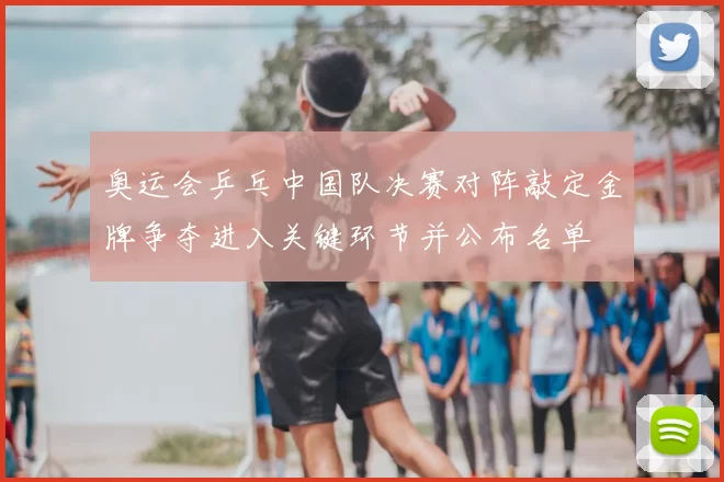 奥运会乒乓中国队决赛对阵敲定金牌争夺进入关键环节并公布名单