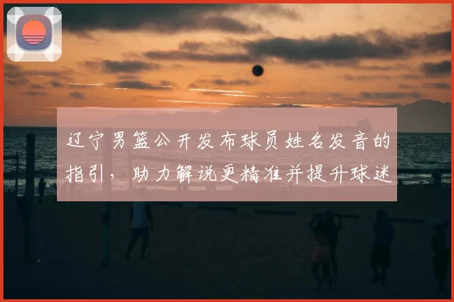 辽宁男篮公开发布球员姓名发音的指引，助力解说更精准并提升球迷认知