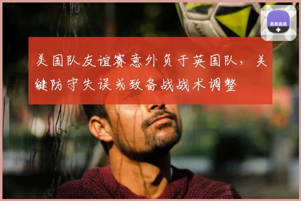 美国队友谊赛意外负于英国队，关键防守失误或致备战战术调整