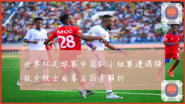 世界杯足球赛中国队小组赛遭遇强敌全败出局幕后因素解析