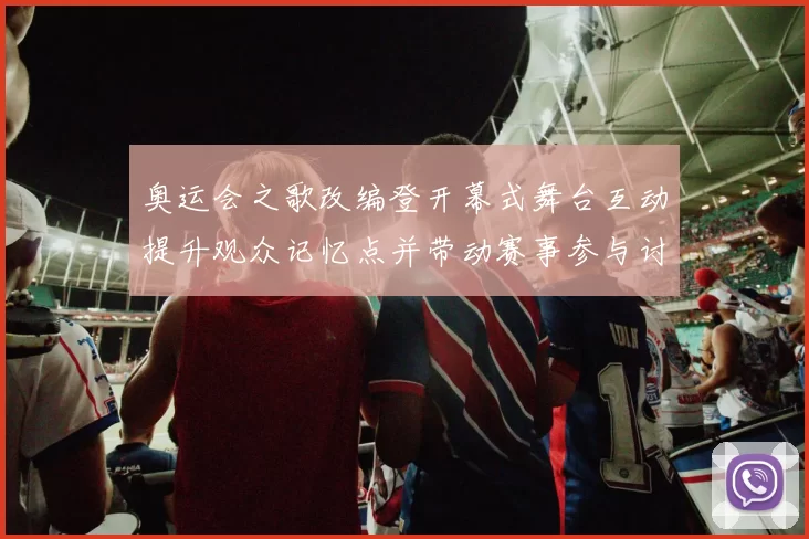 奥运会之歌改编登开幕式舞台互动提升观众记忆点并带动赛事参与讨论