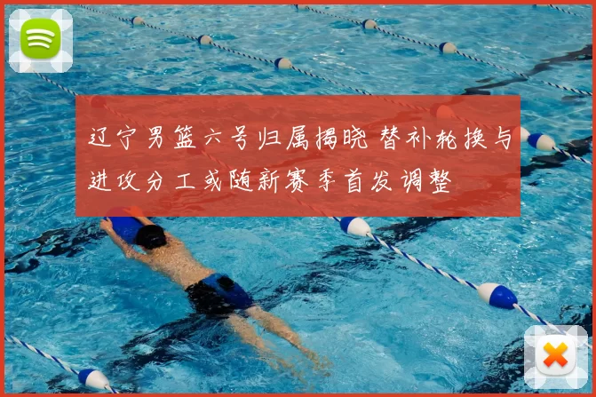 辽宁男篮六号归属揭晓 替补轮换与进攻分工或随新赛季首发调整