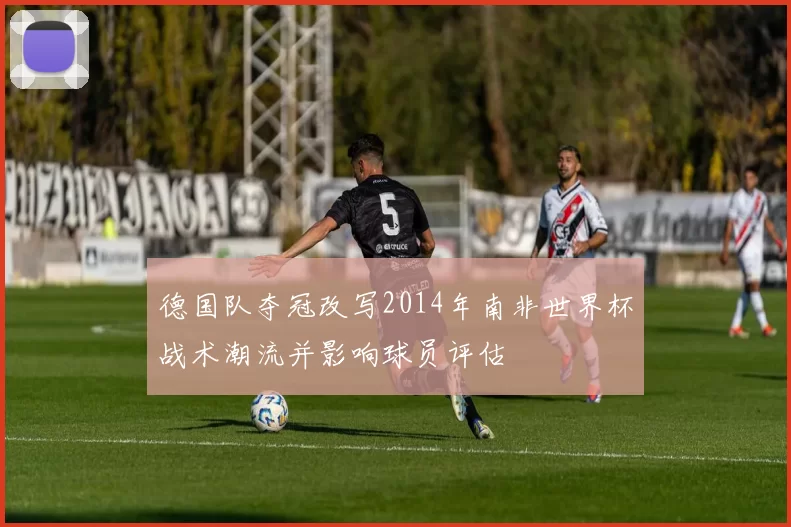 德国队夺冠改写2014年南非世界杯战术潮流并影响球员评估
