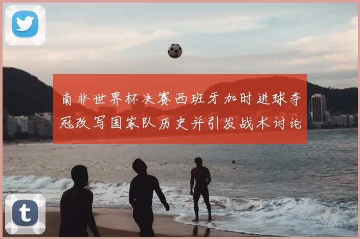 南非世界杯决赛西班牙加时进球夺冠改写国家队历史并引发战术讨论