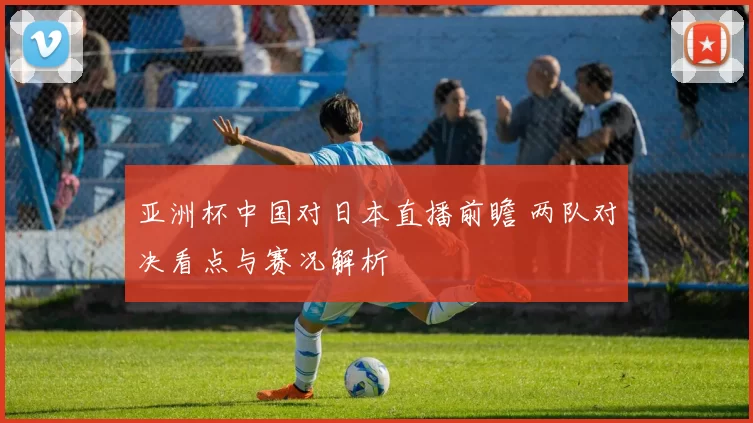 亚洲杯中国对日本直播前瞻 两队对决看点与赛况解析