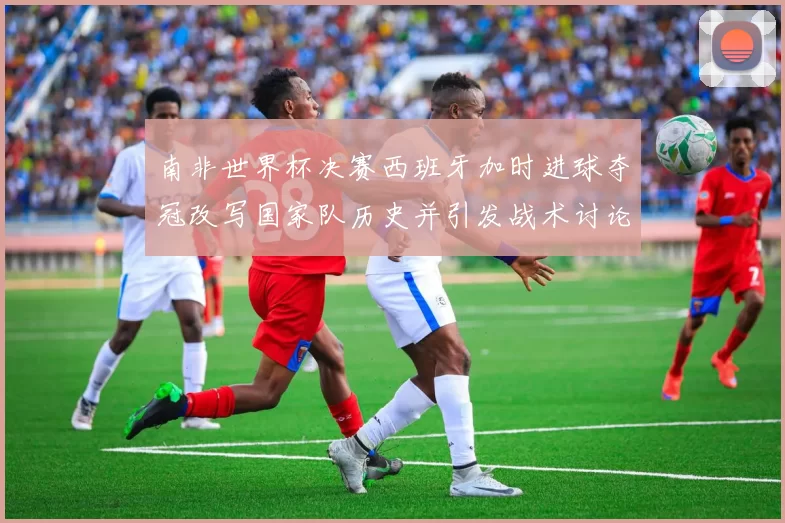 南非世界杯决赛西班牙加时进球夺冠改写国家队历史并引发战术讨论