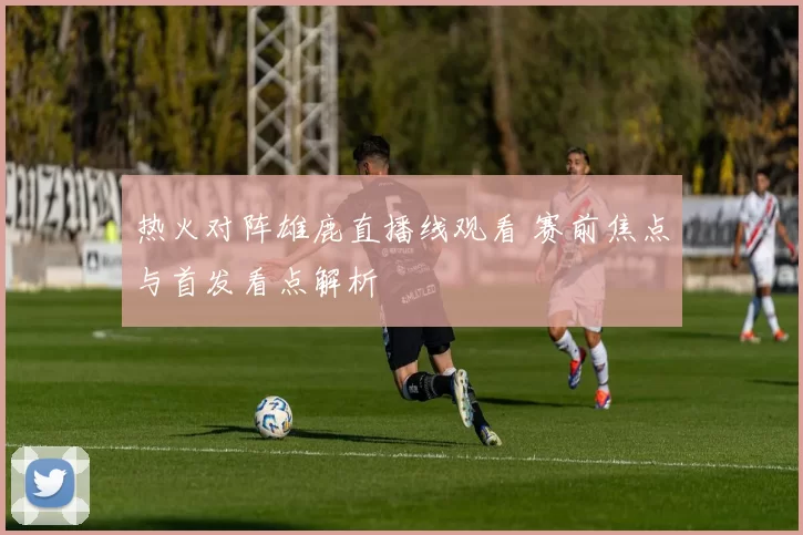热火对阵雄鹿直播线观看 赛前焦点与首发看点解析