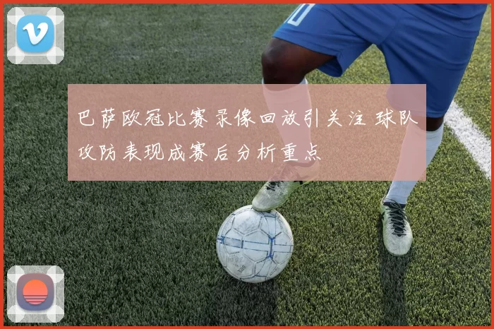 巴萨欧冠比赛录像回放引关注 球队攻防表现成赛后分析重点